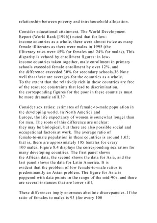 relationship between poverty and intrahousehold allocation.
Consider educational attainment. The World Development
Report (World Bank [1996]) noted that for low-
income countries as a whole, there were almost twice as many
female illiterates as there were males in 1995 (the
illiteracy rates were 45% for females and 24% for males). This
disparity is echoed by enrollment figures: in low-
income countries taken together, male enrollment in primary
schools exceeded female enrollment by over 12%, and
the difference exceeded 30% for secondary schools.36 Note
well that these are averages for the countries as a whole.
To the extent that the relatively rich in these countries are free
of the resource constraints that lead to discrimination,
the corresponding figures for the poor in these countries must
be more dramatic still.37
Consider sex ratios: estimates of female-to-male population in
the developing world. In North America and
Europe, the life expectancy of women is somewhat longer than
for men. The roots of this difference are unclear:
they may be biological, but there are also possible social and
occupational factors at work. The average ratio of
female-to-male population in these countries is around 1.05;
that is, there are approximately 105 females for every
100 males. Figure 8.4 displays the corresponding sex ratios for
many developing countries. The first panel shows
the African data, the second shows the data for Asia, and the
last panel shows the data for Latin America. It is
evident that the problem of low female-to-male ratios is
predominantly an Asian problem. The figure for Asia is
peppered with data points in the range of the mid-90s, and there
are several instances that are lower still.
These differences imply enormous absolute discrepancies. If the
ratio of females to males is 93 (for every 100
 