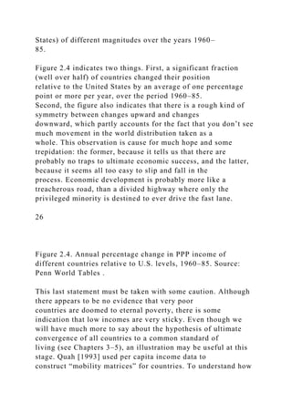 States) of different magnitudes over the years 1960–
85.
Figure 2.4 indicates two things. First, a significant fraction
(well over half) of countries changed their position
relative to the United States by an average of one percentage
point or more per year, over the period 1960–85.
Second, the figure also indicates that there is a rough kind of
symmetry between changes upward and changes
downward, which partly accounts for the fact that you don’t see
much movement in the world distribution taken as a
whole. This observation is cause for much hope and some
trepidation: the former, because it tells us that there are
probably no traps to ultimate economic success, and the latter,
because it seems all too easy to slip and fall in the
process. Economic development is probably more like a
treacherous road, than a divided highway where only the
privileged minority is destined to ever drive the fast lane.
26
Figure 2.4. Annual percentage change in PPP income of
different countries relative to U.S. levels, 1960–85. Source:
Penn World Tables .
This last statement must be taken with some caution. Although
there appears to be no evidence that very poor
countries are doomed to eternal poverty, there is some
indication that low incomes are very sticky. Even though we
will have much more to say about the hypothesis of ultimate
convergence of all countries to a common standard of
living (see Chapters 3–5), an illustration may be useful at this
stage. Quah [1993] used per capita income data to
construct “mobility matrices” for countries. To understand how
 