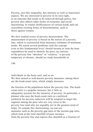 Poverty, just like inequality, has intrinsic as well as functional
aspects. We are interested in poverty in its own right,
as an outcome that needs to be removed through policy, but
poverty also affects other forms of economic and social
functioning. It creates inefficiencies of various kinds and can
exacerbate existing forms of discrimination, such as
those against women.
We first studied issues of poverty measurement. The
measurement of poverty is based on the notion of a poverty
line, which is constructed from monetary estimates of minimum
needs. We noted several problems with the concept
even at this fundamental level: should income or item-by-item
expenditure be used to identify the poor, are notions
of the poverty line “absolute” or “relative,” is poverty
temporary or chronic, should we study households or
190
individuals as the basic unit, and so on.
We then turned to well-known poverty measures: among these
are the head-count ratio, which simply measures
the fraction of the population below the poverty line. The head-
count ratio is a popular measure, but it fails to
adequately account for the intensity of poverty. In particular, a
planner who uses the head-count ratio as a political
yardstick for poverty reduction will be tempted to target the
segment among the poor who are very close to the
poverty line (and who are arguably not in the greatest need of
help). To remedy this shortcoming, we can use
measures such as the poverty gap ratio or the income gap ratio,
which look at the total shortfall of poor incomes
from the poverty line and express this shortfall as a fraction of
 