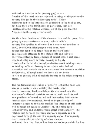national income (as in the poverty gap) or as a
fraction of the total income required to bring all the poor to the
poverty line (as in the income gap ratio). These
measures add to the information contained in the head count,
but have their own drawbacks: in particular, they are
indifferent to the relative deprivation of the poor (see the
Appendix to this chapter for more).
We then described some of the characteristics of the poor. Even
going by conservative estimates, such as India’s
poverty line applied to the world as a whole, we see that in
1990, over 600 million people were poor. Poor
households tend to be large (though there are some
qualifications attached to this statement) and they are
overrepresented by female heads of households. Rural areas
tend to display more poverty. Poverty is highly
correlated with the absence of productive asset holdings, such
as holdings of land. Poverty is correlated with lack of
education, and there is an intimate connection between nutrition
and poverty, although nutrition levels do not seem
to rise as quickly with household income as we might suppose a
priori.
The fundamental implication of poverty is that the poor lack
access to markets, most notably the markets for
credit, insurance, land, and labor. We discussed how the
absence of collateral restricts access to credit markets and
how problems of moral hazard and incomplete information
restrict access to insurance. We then began a study of
imperfect access to the labor market (the threads of this story
will be taken up again in Chapter 13). The basic idea
is that poverty and undernutrition affect work capacity. The
relationship between nutrition and work capacity can be
expressed through the use of a capacity curve. The capacity
curve creates the possibility of a low-income
undernutrition trap. Just as low incomes are responsible for low
 