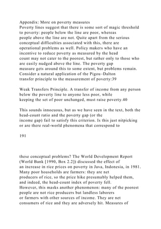 Appendix: More on poverty measures
Poverty lines suggest that there is some sort of magic threshold
to poverty: people below the line are poor, whereas
people above the line are not. Quite apart from the serious
conceptual difficulties associated with this, there are
operational problems as well. Policy makers who have an
incentive to reduce poverty as measured by the head
count may not cater to the poorest, but rather only to those who
are easily nudged above the line. The poverty gap
measure gets around this to some extent, but problems remain.
Consider a natural application of the Pigou–Dalton
transfer principle to the measurement of poverty:39
Weak Transfers Principle. A transfer of income from any person
below the poverty line to anyone less poor, while
keeping the set of poor unchanged, must raise poverty.40
This sounds innocuous, but as we have seen in the text, both the
head-count ratio and the poverty gap (or the
income gap) fail to satisfy this criterion. Is this just nitpicking
or are there real-world phenomena that correspond to
191
these conceptual problems? The World Development Report
(World Bank [1990, Box 2.2]) discussed the effect of
an increase in rice prices on poverty in Java, Indonesia, in 1981.
Many poor households are farmers: they are net
producers of rice, so the price hike presumably helped them,
and indeed, the head-count index of poverty fell.
However, this masks another phenomenon: many of the poorest
people are not rice producers but landless laborers
or farmers with other sources of income. They are net
consumers of rice and they are adversely hit. Measures of
 