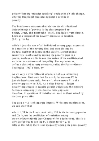 poverty that are “transfer sensitive” could pick up this change,
whereas traditional measures register a decline in
poverty.
The best known measures that address the distributional
underpinnings of poverty is the class proposed by
Foster, Greer, and Thorbecke [1984]. The idea is very simple.
Look at a variant of the poverty gap ratio in equation
(8.2), given by
which is just the sum of all individual poverty gaps, expressed
as a fraction of the poverty line, and then divided by
the total number of people in the society. Distributional
sensitivity is achieved by raising the poverty gaps to a
power, much as we did in our discussion of the coefficient of
variation as a measure of inequality. For any power α,
define a class of poverty measures, called the Foster–Greer–
Thorbecke (FGT) class, by
As we vary α over different values, we obtain interesting
implications. First note that for α = 0, the measure P0 is
just the head-count ratio. For α = 1, the measure P1 is the
poverty gap ratio in (8.4). As α rises beyond 1, larger
poverty gaps begin to acquire greater weight and the measure
becomes increasingly sensitive to these gaps and,
therefore, to questions of distribution, such as those raised by
the Java price hike.
The case α = 2 is of separate interest. With some manipulation,
we can show that
where HCR is the head-count ratio, IGR is the income gap ratio,
and Cp is just the coefficient of variation among
the set of poor people (see Chapter 6 for a definition). This is a
very useful way to see the FGT index for α = 2. It
tells us that when there is no inequality among the poor, poverty
 