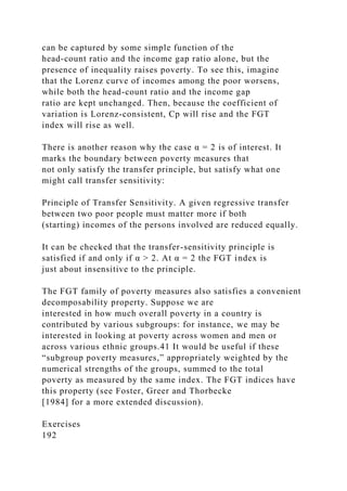 can be captured by some simple function of the
head-count ratio and the income gap ratio alone, but the
presence of inequality raises poverty. To see this, imagine
that the Lorenz curve of incomes among the poor worsens,
while both the head-count ratio and the income gap
ratio are kept unchanged. Then, because the coefficient of
variation is Lorenz-consistent, Cp will rise and the FGT
index will rise as well.
There is another reason why the case α = 2 is of interest. It
marks the boundary between poverty measures that
not only satisfy the transfer principle, but satisfy what one
might call transfer sensitivity:
Principle of Transfer Sensitivity. A given regressive transfer
between two poor people must matter more if both
(starting) incomes of the persons involved are reduced equally.
It can be checked that the transfer-sensitivity principle is
satisfied if and only if α > 2. At α = 2 the FGT index is
just about insensitive to the principle.
The FGT family of poverty measures also satisfies a convenient
decomposability property. Suppose we are
interested in how much overall poverty in a country is
contributed by various subgroups: for instance, we may be
interested in looking at poverty across women and men or
across various ethnic groups.41 It would be useful if these
“subgroup poverty measures,” appropriately weighted by the
numerical strengths of the groups, summed to the total
poverty as measured by the same index. The FGT indices have
this property (see Foster, Greer and Thorbecke
[1984] for a more extended discussion).
Exercises
192
 