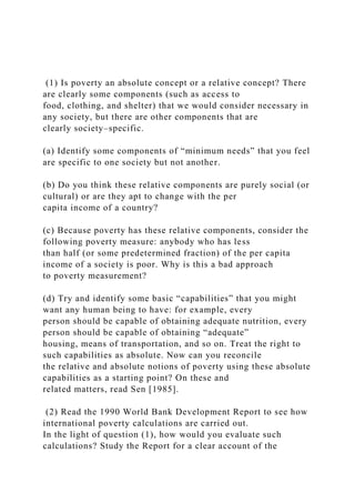 (1) Is poverty an absolute concept or a relative concept? There
are clearly some components (such as access to
food, clothing, and shelter) that we would consider necessary in
any society, but there are other components that are
clearly society–specific.
(a) Identify some components of “minimum needs” that you feel
are specific to one society but not another.
(b) Do you think these relative components are purely social (or
cultural) or are they apt to change with the per
capita income of a country?
(c) Because poverty has these relative components, consider the
following poverty measure: anybody who has less
than half (or some predetermined fraction) of the per capita
income of a society is poor. Why is this a bad approach
to poverty measurement?
(d) Try and identify some basic “capabilities” that you might
want any human being to have: for example, every
person should be capable of obtaining adequate nutrition, every
person should be capable of obtaining “adequate”
housing, means of transportation, and so on. Treat the right to
such capabilities as absolute. Now can you reconcile
the relative and absolute notions of poverty using these absolute
capabilities as a starting point? On these and
related matters, read Sen [1985].
(2) Read the 1990 World Bank Development Report to see how
international poverty calculations are carried out.
In the light of question (1), how would you evaluate such
calculations? Study the Report for a clear account of the
 