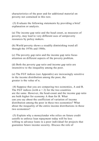 characteristics of the poor and for additional material on
poverty not contained in this text.
(3) Evaluate the following statements by providing a brief
explanation or analysis.
(a) The income gap ratio and the head count, as measures of
poverty, may lead to very different uses of antipoverty
resources by policy makers.
(b) World poverty shows a steadily diminishing trend all
through the 1970s and 1980s.
(c) The poverty gap ratio and the income gap ratio focus
attention on different aspects of the poverty problem.
(d) Both the poverty gap ratio and income gap ratio are
insensitive to the inequality among the poor.
(e) The FGT indices (see Appendix) are increasingly sensitive
to the income distribution among the poor, the
greater is the value of α.
(4) Suppose that you are comparing two economies, A and B.
The FGT indices (with α = 2) for the two countries
are the same. However, the head-count and the income gap ratio
are both higher for economy A than for B. What
can you say about the coefficient of variation of income
distribution among the poor in these two economies? What
about the inequality of the entire income distributions in these
two economies?
(5) Explain why a moneylender who relies on future credit
cutoffs to enforce loan repayment today will be less
willing to advance loans to a poor individual for projects that
guarantee future income security. Discuss the role of
 