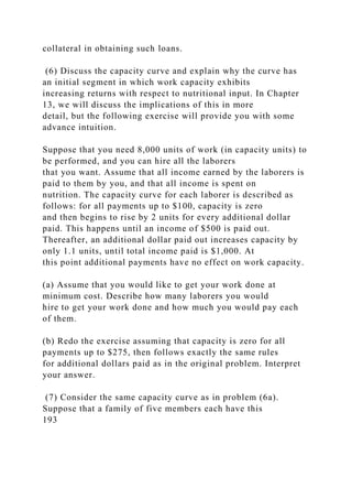 collateral in obtaining such loans.
(6) Discuss the capacity curve and explain why the curve has
an initial segment in which work capacity exhibits
increasing returns with respect to nutritional input. In Chapter
13, we will discuss the implications of this in more
detail, but the following exercise will provide you with some
advance intuition.
Suppose that you need 8,000 units of work (in capacity units) to
be performed, and you can hire all the laborers
that you want. Assume that all income earned by the laborers is
paid to them by you, and that all income is spent on
nutrition. The capacity curve for each laborer is described as
follows: for all payments up to $100, capacity is zero
and then begins to rise by 2 units for every additional dollar
paid. This happens until an income of $500 is paid out.
Thereafter, an additional dollar paid out increases capacity by
only 1.1 units, until total income paid is $1,000. At
this point additional payments have no effect on work capacity.
(a) Assume that you would like to get your work done at
minimum cost. Describe how many laborers you would
hire to get your work done and how much you would pay each
of them.
(b) Redo the exercise assuming that capacity is zero for all
payments up to $275, then follows exactly the same rules
for additional dollars paid as in the original problem. Interpret
your answer.
(7) Consider the same capacity curve as in problem (6a).
Suppose that a family of five members each have this
193
 