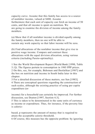 capacity curve. Assume that this family has access to a source
of nonlabor income, valued at $400. Assume
furthermore that each unit of capacity can fetch an income of 50
cents, and that all income is spent on nutrition. We
are going to examine the division of income among the family
members.
(a) Show that if all nonlabor income is divided equally among
the family members, then no one will be able to
sustain any work capacity so that labor income will be zero.
(b) Find allocations of the nonlabor income that give rise to
positive wage income. Compare and contrast these
allocations with the equal division allocation, using various
criteria (including Pareto-optimality).
1 See the World Development Report (World Bank [1990, Table
3.1]). The figures pertain to consumption in 1985 PPP prices.
2 On this, see, for example, Behrman and Deolalikar [1987] and
the box on nutrition and income in South India later in this
chapter.
3 For a detailed discussion of these matters, see Sen [1983].
4 There are conceptual questions regarding the construction of
such scales, although the existing practice of using per capita
expenditure (or
income) for a household can certainly be improved. For further
discussion, see Deaton [1997, Section 4.3].
5 This is taken to be denominated in the same units of currency
as income or expenditure. Thus, for instance, if the poverty line
is calorie-
based, p represents the amount of money that is required to
attain the acceptable calorie threshold.
6 Of course, this measure has the opposite problem: by ignoring
 