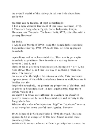the overall wealth of the society, it tells us little about how
easily the
problem can be tackled, at least domestically.
7 For a more detailed treatment of this issue, see Sen [1976].
8 These are Bangladesh, Egypt, India, Indonesia, Kenya,
Morocco, and Tanzania. The lower limit, $275, coincides with a
poverty line used
for India.
9 Anand and Morduch [1996] used the Bangladesh Household
Expenditure Survey, 1988–89, to do this. Let x be aggregate
household
expenditure and m be household size. Then x/m is per capita
household expenditure. Now introduce a scaling factor α
between 0 and 1, and
think of mα as effective household size. Because 0 < α < 1, mα
rises slower than α, and this is a way of capturing returns to
scale. The smaller
the value of α, the higher the returns to scale. This procedure
captures some of the adult equivalence issues as well, because it
implies that the
larger the household, the greater the proportion of children, and
so effective household size (in adult equivalents) rises more
slowly Values of α
around 0.8 or lower are sufficient to overturn the observed
positive correlation between household size and poverty in the
Bangladesh data.
Whether this value of α represents “high” or “moderate” returns
to scale requires more careful investigation, however.
10 As Meesook [1975] and Fields [1980] observed, Thailand
appears to be an exception to this rule. Social custom there
provides greater
assistance to women who are without a principal male earner in
 