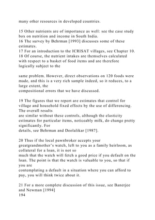 many other resources in developed countries.
15 Other nutrients are of importance as well: see the case study
box on nutrition and income in South India.
16 The survey by Behrman [1993] discusses some of these
estimates.
17 For an introduction to the ICRISAT villages, see Chapter 10.
18 Of course, the nutrient intakes are themselves calculated
with respect to a basket of food items and are therefore
logically subject to the
same problem. However, direct observations on 120 foods were
made, and this is a very rich sample indeed, so it reduces, to a
large extent, the
compositional errors that we have discussed.
19 The figures that we report are estimates that control for
village and household fixed effects by the use of differencing.
The overall results
are similar without these controls, although the elasticity
estimates for particular items, noticeably milk, do change pretty
significantly. For
details, see Behrman and Deolalikar [1987].
20 Thus if the local pawnbroker accepts your
greatgrandmother’s watch, left to you as a family heirloom, as
collateral for a loan, it is not so
much that the watch will fetch a good price if you default on the
loan. The point is that the watch is valuable to you, so that if
you are
contemplating a default in a situation where you can afford to
pay, you will think twice about it.
21 For a more complete discussion of this issue, see Banerjee
and Newman [1994]
194
 
