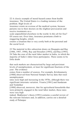 22 A classic example of moral hazard comes from health
insurance. The United States is a leading instance of the
problem. High levels of
insurance create an overuse of the medical system, because
patients run to their doctors on the slightest provocation and
receive treatments on a
scale unparalleled elsewhere in the world. Is this all for free?
Of course not. Over time, insurance premiums climb to
staggering heights, which
creates a situation that is very costly both at the personal and
the social level.
23 The material in this subsection draws on Dasgupta and Ray
[1986, 1987, 1990], Ray and Streufert [1993], and Ray [1993].
24 Take the case of the rural labor market in India, in which the
majority of India’s labor force participates. There seems to be
little doubt
that such markets are characterized by large and persistent
levels of unemployment, at least for significant fractions of the
year. The evidence
comes from a number of sources. For example, Krishnamurty
[1988] observed from National Sample Survey data that rural
unemployment
rates were high and increasing in the 1970s, although there was
significant interstate variation. Visaria [1981] and Sundaram
and Tendulkar
[1988] observed, moreover, that for agricultural households that
were primarily engaged in the rural labor market, these rates
were very high
indeed. Mukherjee’s thesis [1991] contains a careful review of
the relevant literature and, in addition, carries out a detailed
study of Palanpur
 