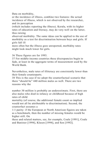 Data on morbidity,
or the incidence of illness, combine two features: the actual
incidence of illness, which is not observed by the researcher,
and its perception
(which includes reporting the illness). Kerala, with its higher
rates of education and literacy, may do very well on the latter,
thus raising
observed morbidity. The same ideas can be applied to the use of
morbidity as a test for discrimination between boys and girls. If
girls fall ill
more often but the illness goes unreported, morbidity rates
might look much lower for girls.
36 These figures are for 1993.
37 For middle-income countries these discrepancies begin to
fade, at least in the aggregate terms of measurement used by the
World Bank.
Nevertheless, male rates of illiteracy are consistently lower than
their female counterparts.
38 This is the case if we adopt the counterfactual scenario that
there “should be” 440 million males as well. There are two
reasons why the
number 30 million is probably an underestimate. First, there are
also males who died in infancy or childhood because of high
rates of child
mortality (of course, the additional female count so implied
would not all be attributable to discrimination). Second, the
counterfact assumes a
1:1 parity: if the European or North American figures are taken
as a benchmark, then the number of missing females would be
higher still. On
these and related matters, see, for example, Coale [1991], Coale
and Banister [1994], Klasen [1994], and Sen [1992].
 
