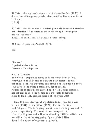 39 This is the approach to poverty pioneered by Sen [1976]. A
discussion of the poverty index developed by him can be found
in Foster
[1984].
40 This is called the weak transfers principle because it restricts
consideration of transfers to those occurring between poor
people. For more
discussion on this matter, consult Foster [1984].
41 See, for example, Anand [1977].
195
Chapter 9
Population Growth and
Economic Development
9.1. Introduction
The world is populated today as it has never been before.
Although rates of population growth have fallen and will
continue to fall, we currently add about a million people every
four days to the world population, net of deaths.
According to projections carried out by the United Nations,
annual additions to the population are likely to remain
close to the ninety million mark until the year 2015.
It took 123 years for world population to increase from one
billion (1804) to two billion (1927). The next billion
took 33 years. The following two billions took 14 years and 13
years, respectively. The next billion is expected to
take only 11 years and will be achieved by 1998, at which time
we will arrive at the staggering figure of six billion.
Such is the power of exponential growth.
 