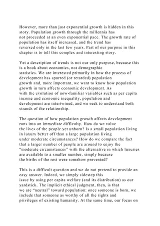 However, more than just exponential growth is hidden in this
story. Population growth through the millennia has
not proceeded at an even exponential pace. The growth rate of
population has itself increased, and the trend has
reversed only in the last few years. Part of our purpose in this
chapter is to tell this complex and interesting story.
Yet a description of trends is not our only purpose, because this
is a book about economics, not demographic
statistics. We are interested primarily in how the process of
development has spurred (or retarded) population
growth and, more important, we want to know how population
growth in turn affects economic development. As
with the evolution of now-familiar variables such as per capita
income and economic inequality, population and
development are intertwined, and we seek to understand both
strands of the relationship.
The question of how population growth affects development
runs into an immediate difficulty. How do we value
the lives of the people yet unborn? Is a small population living
in luxury better off than a large population living
under moderate circumstances? How do we compare the fact
that a larger number of people are around to enjoy the
“moderate circumstances” with the alternative in which luxuries
are available to a smaller number, simply because
the births of the rest were somehow prevented?
This is a difficult question and we do not pretend to provide an
easy answer. Indeed, we simply sidestep this
issue by using per capita welfare (and its distribution) as our
yardstick. The implicit ethical judgment, then, is that
we are “neutral” toward population: once someone is born, we
include that someone as worthy of all the rights and
privileges of existing humanity. At the same time, our focus on
 
