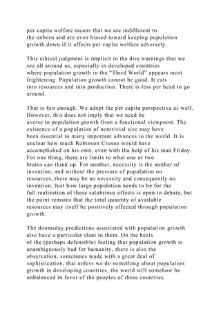 per capita welfare means that we are indifferent to
the unborn and are even biased toward keeping population
growth down if it affects per capita welfare adversely.
This ethical judgment is implicit in the dire warnings that we
see all around us, especially in developed countries
where population growth in the “Third World” appears most
frightening. Population growth cannot be good. It eats
into resources and into production. There is less per head to go
around.
That is fair enough. We adopt the per capita perspective as well.
However, this does not imply that we need be
averse to population growth from a functional viewpoint. The
existence of a population of nontrivial size may have
been essential to many important advances to the world. It is
unclear how much Robinson Crusoe would have
accomplished on his own, even with the help of his man Friday.
For one thing, there are limits to what one or two
brains can think up. For another, necessity is the mother of
invention, and without the pressure of population on
resources, there may be no necessity and consequently no
invention. Just how large population needs to be for the
full realization of these salubrious effects is open to debate, but
the point remains that the total quantity of available
resources may itself be positively affected through population
growth.
The doomsday predictions associated with population growth
also have a particular slant to them. On the heels
of the (perhaps defensible) feeling that population growth is
unambiguously bad for humanity, there is also the
observation, sometimes made with a great deal of
sophistication, that unless we do something about population
growth in developing countries, the world will somehow be
unbalanced in favor of the peoples of these countries.
 