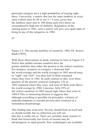 particular category have a high probability of staying right
there. Conversely, a matrix that has the same numbers in every
entry (which must be 20 in our 5 × 5 case, given that
the numbers must sum to 100 along each row) shows an
extraordinarily high rate of mobility. Regardless of the
starting point in 1962, such a matrix will give you equal odds of
being in any of the categories in 1984.
27
Figure 2.5. The income mobility of countries, 1962–84. Source:
Quah [1993] .
With these observations in mind, continue to stare at Figure 2.5.
Notice that middle-income countries have far
greater mobility than either the poorest or the richest countries.
For instance, countries in category 1 (between half
the world average and the world average) in 1962 moved away
to “right” and “left”: less than half of them remained
where they were in 1962. In stark contrast to this, over three-
quarters of the poorest countries (category 1/4) in
1962 remained where they were, and none of them went above
the world average by 1984. Likewise, fully 95% of
the richest countries in 1962 stayed right where they were in
1984.8 This is interesting because it suggests that
although everything is possible (in principle), a history of
underdevelopment or extreme poverty puts countries at a
tremendous disadvantage.
This finding may seem trite. Poverty should feed on itself and
so should wealth, but on reflection you will see
that this is really not so. There are certainly many reasons to
think that historically low levels of income may be
advantageous to rapid growth. New technologies are available
 