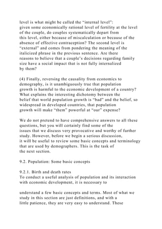 level is what might be called the “internal level”:
given some economically rational level of fertility at the level
of the couple, do couples systematically depart from
this level, either because of miscalculation or because of the
absence of effective contraception? The second level is
“external” and comes from pondering the meaning of the
italicized phrase in the previous sentence. Are there
reasons to believe that a couple’s decisions regarding family
size have a social impact that is not fully internalized
by them?
(4) Finally, reversing the causality from economics to
demography, is it unambiguously true that population
growth is harmful to the economic development of a country?
What explains the interesting dichotomy between the
belief that world population growth is “bad” and the belief, so
widespread in developed countries, that population
growth will make “them” powerful at “our” expense?
We do not pretend to have comprehensive answers to all these
questions, but you will certainly find some of the
issues that we discuss very provocative and worthy of further
study. However, before we begin a serious discussion,
it will be useful to review some basic concepts and terminology
that are used by demographers. This is the task of
the next section.
9.2. Population: Some basic concepts
9.2.1. Birth and death rates
To conduct a useful analysis of population and its interaction
with economic development, it is necessary to
understand a few basic concepts and terms. Most of what we
study in this section are just definitions, and with a
little patience, they are very easy to understand. These
 