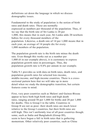 definitions set down the language in which we discuss
demographic issues.
Fundamental to the study of population is the notion of birth
rates and death rates. These are normally
expressed as numbers per thousand of the population. Thus, if
we say that the birth rate of Sri Lanka is 20 per
1,000, this means that in each year, Sri Lanka adds 20 newborn
babies for every thousand members of the
population. Likewise, a death rate of 14 per 1,000 means that in
each year, an average of 14 people die for every
1,000 members of the population.
The population growth rate is the birth rate minus the death
rate. Even though this works out as a number per
1,000 (6 in our example above), it is customary to express
population growth rates in percentages. Thus, the
population growth rate is 0.6% per annum in our example.
Table 9.1 provides us with data on birth rates, death rates, and
population growth rates for selected low-income,
middle-income, and high-income countries. There is a cross-
sectional pattern here that we will take up in more
detail when we study the demographic transition, but certain
features come to mind.
First, very poor countries such as Malawi and Guinea-Bissau
appear to have both high birth rates and high death
rates, ranging around 50 per 1,000 for births and 20 per 1,000
for deaths. This is Group I in the table. Countries in
Group II are not as poor: their death rates are much lower
relative to the Group I countries, but their birth rates are
still high. This isn’t uniformly true of all poor countries though:
some, such as India and Bangladesh (Group III),
seem to have begun a fall in birth rates that is gathering
momentum. Other relatively poor countries, such as China
 