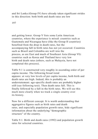 and Sri Lanka (Group IV) have already taken significant strides
in this direction: both birth and death rates are low
197
and getting lower. Group V lists some Latin American
countries, where the experience is mixed: countries such as
Guatemala and Nicaragua have (like the Group II countries)
benefited from the drop in death rates, but the
accompanying fall in birth rates has not yet occurred. Countries
such as Brazil and Colombia are well into the
process, as are East and much of Southeast Asia (Group VI):
countries such as Korea and Thailand have very low
birth and death rates (others, such as Malaysia, have not
completed this process).
Table 9.1 is constructed very roughly in ascending order of per
capita income. The following broad trend
appears: at very low levels of per capita income, both birth and
death rates are high. Indeed, this is probably an
understatement: age-specific death rates are probably higher
still (see following text). Then death rates fall. This is
finally followed by a fall in the birth rates. We will see this
much more clearly when we track a single country over
its history.
Now for a different concept. It is worth understanding that
aggregative figures such as birth rates and death
rates, and especially population growth rates, hide significant
information about the underlying “demographic
structure” of the country.
Table 9.1. Birth and death rates (1992) and population growth
rates for selected countries.
 