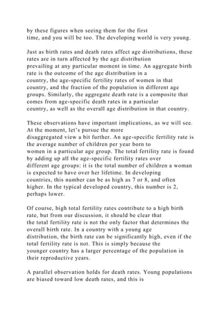 by these figures when seeing them for the first
time, and you will be too. The developing world is very young.
Just as birth rates and death rates affect age distributions, these
rates are in turn affected by the age distribution
prevailing at any particular moment in time. An aggregate birth
rate is the outcome of the age distribution in a
country, the age-specific fertility rates of women in that
country, and the fraction of the population in different age
groups. Similarly, the aggregate death rate is a composite that
comes from age-specific death rates in a particular
country, as well as the overall age distribution in that country.
These observations have important implications, as we will see.
At the moment, let’s pursue the more
disaggregated view a bit further. An age-specific fertility rate is
the average number of children per year born to
women in a particular age group. The total fertility rate is found
by adding up all the age-specific fertility rates over
different age groups: it is the total number of children a woman
is expected to have over her lifetime. In developing
countries, this number can be as high as 7 or 8, and often
higher. In the typical developed country, this number is 2,
perhaps lower.
Of course, high total fertility rates contribute to a high birth
rate, but from our discussion, it should be clear that
the total fertility rate is not the only factor that determines the
overall birth rate. In a country with a young age
distribution, the birth rate can be significantly high, even if the
total fertility rate is not. This is simply because the
younger country has a larger percentage of the population in
their reproductive years.
A parallel observation holds for death rates. Young populations
are biased toward low death rates, and this is
 