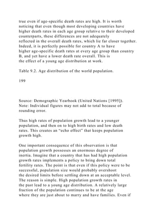true even if age-specific death rates are high. It is worth
noticing that even though most developing countries have
higher death rates in each age group relative to their developed
counterparts, these differences are not adequately
reflected in the overall death rates, which lie far closer together.
Indeed, it is perfectly possible for country A to have
higher age-specific death rates at every age group than country
B, and yet have a lower death rate overall. This is
the effect of a young age distribution at work.
Table 9.2. Age distribution of the world population.
199
Source: Demographic Yearbook (United Nations [1995]).
Note: Individual figures may not add to total because of
rounding error.
Thus high rates of population growth lead to a younger
population, and then on to high birth rates and low death
rates. This creates an “echo effect” that keeps population
growth high.
One important consequence of this observation is that
population growth possesses an enormous degree of
inertia. Imagine that a country that has had high population
growth rates implements a policy to bring down total
fertility rates. The point is that even if this policy were to be
successful, population size would probably overshoot
the desired limits before settling down at an acceptable level.
The reason is simple. High population growth rates in
the past lead to a young age distribution. A relatively large
fraction of the population continues to be at the age
where they are just about to marry and have families. Even if
 