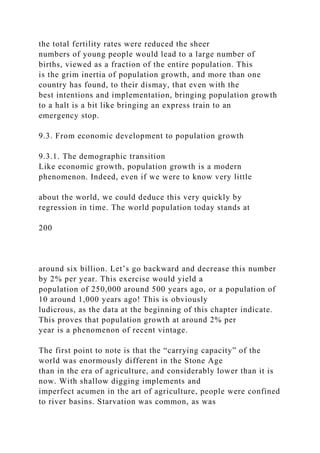 the total fertility rates were reduced the sheer
numbers of young people would lead to a large number of
births, viewed as a fraction of the entire population. This
is the grim inertia of population growth, and more than one
country has found, to their dismay, that even with the
best intentions and implementation, bringing population growth
to a halt is a bit like bringing an express train to an
emergency stop.
9.3. From economic development to population growth
9.3.1. The demographic transition
Like economic growth, population growth is a modern
phenomenon. Indeed, even if we were to know very little
about the world, we could deduce this very quickly by
regression in time. The world population today stands at
200
around six billion. Let’s go backward and decrease this number
by 2% per year. This exercise would yield a
population of 250,000 around 500 years ago, or a population of
10 around 1,000 years ago! This is obviously
ludicrous, as the data at the beginning of this chapter indicate.
This proves that population growth at around 2% per
year is a phenomenon of recent vintage.
The first point to note is that the “carrying capacity” of the
world was enormously different in the Stone Age
than in the era of agriculture, and considerably lower than it is
now. With shallow digging implements and
imperfect acumen in the art of agriculture, people were confined
to river basins. Starvation was common, as was
 