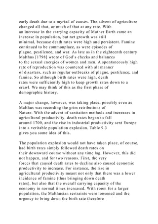 early death due to a myriad of causes. The advent of agriculture
changed all that, or much of that at any rate. With
an increase in the carrying capacity of Mother Earth came an
increase in population, but net growth was still
minimal, because death rates were high and persistent. Famine
continued to be commonplace, as were episodes of
plague, pestilence, and war. As late as in the eighteenth century
Malthus [1798] wrote of God’s checks and balances
to the sexual energies of women and men. A spontaneously high
rate of reproduction was countered with all manner
of disasters, such as regular outbreaks of plague, pestilence, and
famine. So although birth rates were high, death
rates were sufficiently high to keep growth rates down to a
crawl. We may think of this as the first phase of
demographic history.
A major change, however, was taking place, possibly even as
Malthus was recording the grim retributions of
Nature. With the advent of sanitation methods and increases in
agricultural productivity, death rates began to fall
around 1700, and the rise in industrial productivity sent Europe
into a veritable population explosion. Table 9.3
gives you some idea of this.
The population explosion would not have taken place, of course,
had birth rates simply followed death rates on
their downward course without any time lag. However, this did
not happen, and for two reasons. First, the very
forces that caused death rates to decline also caused economic
productivity to increase. For instance, the rise in
agricultural productivity meant not only that there was a lower
incidence of famine (thus bringing down death
rates), but also that the overall carrying capacity of the
economy in normal times increased. With room for a larger
population, the Malthusian restraints were loosened and the
urgency to bring down the birth rate therefore
 
