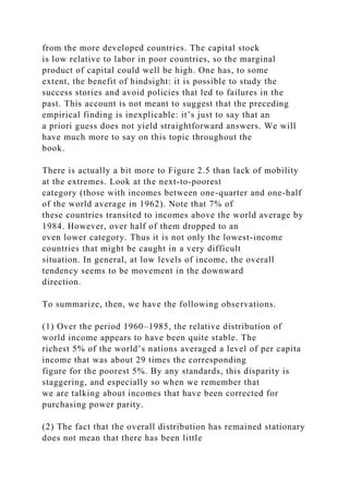 from the more developed countries. The capital stock
is low relative to labor in poor countries, so the marginal
product of capital could well be high. One has, to some
extent, the benefit of hindsight: it is possible to study the
success stories and avoid policies that led to failures in the
past. This account is not meant to suggest that the preceding
empirical finding is inexplicable: it’s just to say that an
a priori guess does not yield straightforward answers. We will
have much more to say on this topic throughout the
book.
There is actually a bit more to Figure 2.5 than lack of mobility
at the extremes. Look at the next-to-poorest
category (those with incomes between one-quarter and one-half
of the world average in 1962). Note that 7% of
these countries transited to incomes above the world average by
1984. However, over half of them dropped to an
even lower category. Thus it is not only the lowest-income
countries that might be caught in a very difficult
situation. In general, at low levels of income, the overall
tendency seems to be movement in the downward
direction.
To summarize, then, we have the following observations.
(1) Over the period 1960–1985, the relative distribution of
world income appears to have been quite stable. The
richest 5% of the world’s nations averaged a level of per capita
income that was about 29 times the corresponding
figure for the poorest 5%. By any standards, this disparity is
staggering, and especially so when we remember that
we are talking about incomes that have been corrected for
purchasing power parity.
(2) The fact that the overall distribution has remained stationary
does not mean that there has been little
 
