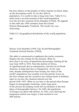 but also relative to the peoples of those regions we know today
as the developing world. To see this shift in
population, it is useful to take a long-term view. Table 9.3 is
taken from a revised estimate of the world population
over the last few centuries (Carr-Saunders [1936]). We append
to this table the 1995 estimates from the United
Nations Demographic Yearbook. The results are very
interesting.
Table 9.3. Geographical distribution of the world population.
201
Source: Carr-Saunders [1936, Fig. 8] and Demographic
Yearbook (United Nations [1995]).
The table is constructed to emphasize the earlier centuries.
Neglect the last column for the moment. What we
have then is an array of population percentages running all the
way from 1650 to 1933. Note the decline of Africa,
in significant part due to outmigration, and the rise of North
America, in large part due to immigration. At the same
time, despite outmigration from Europe, her share of the
world’s population rose steadily over this period. Focus on
the first column and the second to last column (both in boldface
type) to see how the situation altered over the
period 1650–1933. What we see here is the period when Europe
began its demographic transition, while large parts
of the present developing world still lay dormant in the first
phase of demographic history.1 In 1650, the population
of Europe was about 100 million. In 1933, even allowing for
emigration (which was large), it had swelled to over
500 million.
 