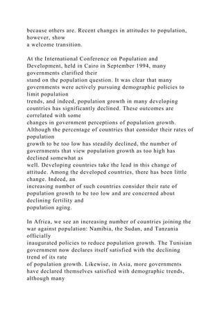 because others are. Recent changes in attitudes to population,
however, show
a welcome transition.
At the International Conference on Population and
Development, held in Cairo in September 1994, many
governments clarified their
stand on the population question. It was clear that many
governments were actively pursuing demographic policies to
limit population
trends, and indeed, population growth in many developing
countries has significantly declined. These outcomes are
correlated with some
changes in government perceptions of population growth.
Although the percentage of countries that consider their rates of
population
growth to be too low has steadily declined, the number of
governments that view population growth as too high has
declined somewhat as
well. Developing countries take the lead in this change of
attitude. Among the developed countries, there has been little
change. Indeed, an
increasing number of such countries consider their rate of
population growth to be too low and are concerned about
declining fertility and
population aging.
In Africa, we see an increasing number of countries joining the
war against population: Namibia, the Sudan, and Tanzania
officially
inaugurated policies to reduce population growth. The Tunisian
government now declares itself satisfied with the declining
trend of its rate
of population growth. Likewise, in Asia, more governments
have declared themselves satisfied with demographic trends,
although many
 