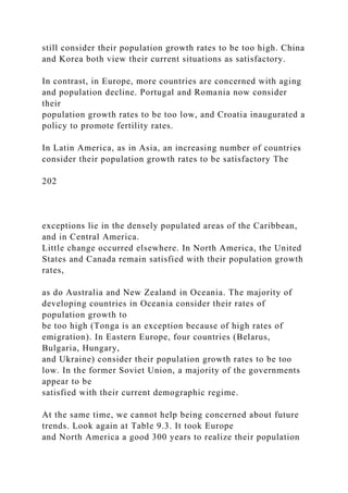 still consider their population growth rates to be too high. China
and Korea both view their current situations as satisfactory.
In contrast, in Europe, more countries are concerned with aging
and population decline. Portugal and Romania now consider
their
population growth rates to be too low, and Croatia inaugurated a
policy to promote fertility rates.
In Latin America, as in Asia, an increasing number of countries
consider their population growth rates to be satisfactory The
202
exceptions lie in the densely populated areas of the Caribbean,
and in Central America.
Little change occurred elsewhere. In North America, the United
States and Canada remain satisfied with their population growth
rates,
as do Australia and New Zealand in Oceania. The majority of
developing countries in Oceania consider their rates of
population growth to
be too high (Tonga is an exception because of high rates of
emigration). In Eastern Europe, four countries (Belarus,
Bulgaria, Hungary,
and Ukraine) consider their population growth rates to be too
low. In the former Soviet Union, a majority of the governments
appear to be
satisfied with their current demographic regime.
At the same time, we cannot help being concerned about future
trends. Look again at Table 9.3. It took Europe
and North America a good 300 years to realize their population
 