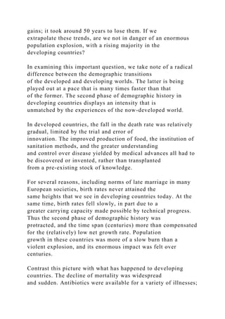 gains; it took around 50 years to lose them. If we
extrapolate these trends, are we not in danger of an enormous
population explosion, with a rising majority in the
developing countries?
In examining this important question, we take note of a radical
difference between the demographic transitions
of the developed and developing worlds. The latter is being
played out at a pace that is many times faster than that
of the former. The second phase of demographic history in
developing countries displays an intensity that is
unmatched by the experiences of the now-developed world.
In developed countries, the fall in the death rate was relatively
gradual, limited by the trial and error of
innovation. The improved production of food, the institution of
sanitation methods, and the greater understanding
and control over disease yielded by medical advances all had to
be discovered or invented, rather than transplanted
from a pre-existing stock of knowledge.
For several reasons, including norms of late marriage in many
European societies, birth rates never attained the
same heights that we see in developing countries today. At the
same time, birth rates fell slowly, in part due to a
greater carrying capacity made possible by technical progress.
Thus the second phase of demographic history was
protracted, and the time span (centuries) more than compensated
for the (relatively) low net growth rate. Population
growth in these countries was more of a slow burn than a
violent explosion, and its enormous impact was felt over
centuries.
Contrast this picture with what has happened to developing
countries. The decline of mortality was widespread
and sudden. Antibiotics were available for a variety of illnesses;
 