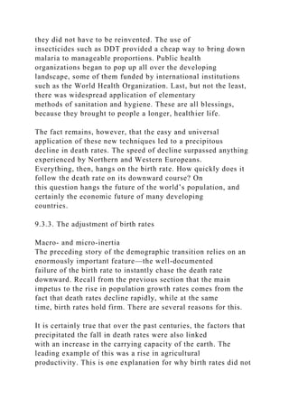 they did not have to be reinvented. The use of
insecticides such as DDT provided a cheap way to bring down
malaria to manageable proportions. Public health
organizations began to pop up all over the developing
landscape, some of them funded by international institutions
such as the World Health Organization. Last, but not the least,
there was widespread application of elementary
methods of sanitation and hygiene. These are all blessings,
because they brought to people a longer, healthier life.
The fact remains, however, that the easy and universal
application of these new techniques led to a precipitous
decline in death rates. The speed of decline surpassed anything
experienced by Northern and Western Europeans.
Everything, then, hangs on the birth rate. How quickly does it
follow the death rate on its downward course? On
this question hangs the future of the world’s population, and
certainly the economic future of many developing
countries.
9.3.3. The adjustment of birth rates
Macro- and micro-inertia
The preceding story of the demographic transition relies on an
enormously important feature—the well-documented
failure of the birth rate to instantly chase the death rate
downward. Recall from the previous section that the main
impetus to the rise in population growth rates comes from the
fact that death rates decline rapidly, while at the same
time, birth rates hold firm. There are several reasons for this.
It is certainly true that over the past centuries, the factors that
precipitated the fall in death rates were also linked
with an increase in the carrying capacity of the earth. The
leading example of this was a rise in agricultural
productivity. This is one explanation for why birth rates did not
 