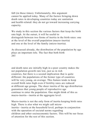 fall (in those times). Unfortunately, this argument
cannot be applied today. Many of the factors bringing down
death rates in developing countries today are sanitation
and health related: they do not go toward increasing carrying
capacity.
We study in this section the various factors that keep the birth
rate high. At the outset, it will be useful to
distinguish between two forms of inertia in the birth rates: one
at the level of the overall population (macro-inertia)
and one at the level of the family (micro-inertia).
As discussed already, the distribution of the population by age
plays an important role. The fact that both birth
203
and death rates are initially high in a poor country makes the
net population growth rate low, just as in rich
countries, but there is a second implication that is quite
different: the populations of the former type of countries
will be very young, on average. This feature tends to keep
overall birth rates high even if fertility rates are reduced
at different age groups. The sheer inertia of the age distribution
guarantees that young people of reproductive age
continue to enter the population. One might think of this as
macro-inertia—inertia at the aggregate level.
Macro-inertia is not the only form of inertia keeping birth rates
high. There is also what we might call micro-
inertia—inertia at the household level, perhaps in conjunction
with the operation of societal norms regarding
children and other socioeconomic factors. This will be our focus
of attention for the rest of this section.
 
