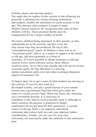 Fertility choice and missing markets
The angle that we explore in this section is that offspring are
generally a substitute for various missing institutions
and markets, notably the institution of social security in old
age. This absence often compels a couple to make
fertility choices based on the recognition that some of their
children will die. These potential deaths must be
compensated for by a larger number of births.
Of course, children bring enjoyment to their parents, as they
undoubtedly do in all societies, but this is not the
only reason why they are produced. On top of this
“consumption-good” aspect of children is their role as an
“investment good”; that is, as a source of support to the family
in old age, and more generally as a form of
insurance. If it were possible to obtain insurance or old-age
security from a more efficient source, these effects
would go away. As we have seen already and will see on several
occasions again, the fact that there is a missing
market somewhere spills over into other seemingly disparate
aspects of economic life.
To begin, then, let us get a sense of what markets are missing in
this context. If you live and work in a
developed country, you pay a good fraction of your earned
income into a government fund that often goes under the
name of a social security fund. When you retire, this fund pays
you a retirement pension. It is necessary to
contribute to this fund to receive benefits from it, although in
many countries the pension is progressive (larger
contributors do not get back all their payments). A second
source of old-age funds is an employer-subsidized
retirement plan (where both you and your employer makes
contributions). Finally, you can save for your own
retirement, not necessarily under the umbrella of any retirement
plan.
 