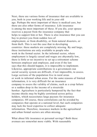 Next, there are various forms of insurance that are available to
you, both in your working life and in your old
age. Perhaps the most important of these is medical care, but
there are also other forms of insurance. Life insurance
is among the most important of these. If you die, your spouse
receives a payout from the insurance company that
helps to support him or her. There is also insurance that you can
buy to protect you from sudden loss of
employment, or from disability, or from natural disasters, or
from theft. This is not the case that in developing
countries: these markets are completely missing. By and large,
these institutions are only available to people who
work in the formal sector. In the informal sector, where
employment is largely casual and wages are abysmally low,
there is little or no incentive to set up a retirement scheme
between employer and employee, and even if the law
says that this should happen, it is impossible to implement.
Likewise, appropriate contributions to a government-run
social security system are difficult, if not impossible, to assess.
Large sections of the population live in rural areas
or work in informal urban areas. For the same reasons of limited
information, it is very difficult for an insurance
company to assess the validity of claims, such as a crop failure
or a sudden drop in the income of a streetside
hawker. Agriculture is particularly hampered by the fact that
income shocks may be highly correlated across policy
holders, which necessitates large payouts for insurance
companies. Of course, these correlations can be avoided by
companies that operate at a national level, but such companies
may lack the local expertise to collect adequate
information. Therefore, insurance markets in the agricultural
and urban formal sectors are often missing.
What about life insurance or personal savings? Both these
avenues are somewhat more viable. With reasonable
 