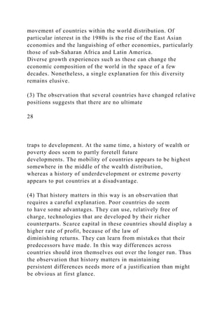 movement of countries within the world distribution. Of
particular interest in the 1980s is the rise of the East Asian
economies and the languishing of other economies, particularly
those of sub-Saharan Africa and Latin America.
Diverse growth experiences such as these can change the
economic composition of the world in the space of a few
decades. Nonetheless, a single explanation for this diversity
remains elusive.
(3) The observation that several countries have changed relative
positions suggests that there are no ultimate
28
traps to development. At the same time, a history of wealth or
poverty does seem to partly foretell future
developments. The mobility of countries appears to be highest
somewhere in the middle of the wealth distribution,
whereas a history of underdevelopment or extreme poverty
appears to put countries at a disadvantage.
(4) That history matters in this way is an observation that
requires a careful explanation. Poor countries do seem
to have some advantages. They can use, relatively free of
charge, technologies that are developed by their richer
counterparts. Scarce capital in these countries should display a
higher rate of profit, because of the law of
diminishing returns. They can learn from mistakes that their
predecessors have made. In this way differences across
countries should iron themselves out over the longer run. Thus
the observation that history matters in maintaining
persistent differences needs more of a justification than might
be obvious at first glance.
 