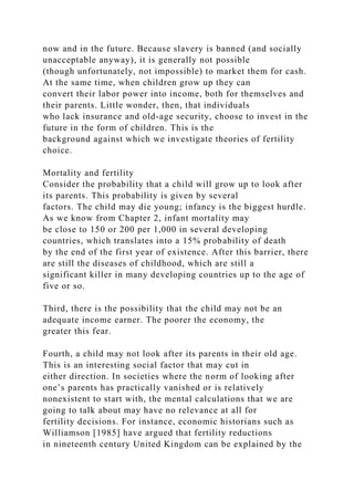 now and in the future. Because slavery is banned (and socially
unacceptable anyway), it is generally not possible
(though unfortunately, not impossible) to market them for cash.
At the same time, when children grow up they can
convert their labor power into income, both for themselves and
their parents. Little wonder, then, that individuals
who lack insurance and old-age security, choose to invest in the
future in the form of children. This is the
background against which we investigate theories of fertility
choice.
Mortality and fertility
Consider the probability that a child will grow up to look after
its parents. This probability is given by several
factors. The child may die young; infancy is the biggest hurdle.
As we know from Chapter 2, infant mortality may
be close to 150 or 200 per 1,000 in several developing
countries, which translates into a 15% probability of death
by the end of the first year of existence. After this barrier, there
are still the diseases of childhood, which are still a
significant killer in many developing countries up to the age of
five or so.
Third, there is the possibility that the child may not be an
adequate income earner. The poorer the economy, the
greater this fear.
Fourth, a child may not look after its parents in their old age.
This is an interesting social factor that may cut in
either direction. In societies where the norm of looking after
one’s parents has practically vanished or is relatively
nonexistent to start with, the mental calculations that we are
going to talk about may have no relevance at all for
fertility decisions. For instance, economic historians such as
Williamson [1985] have argued that fertility reductions
in nineteenth century United Kingdom can be explained by the
 
