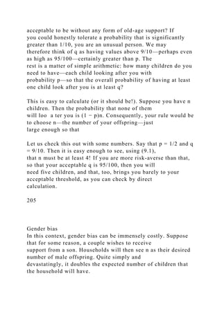 acceptable to be without any form of old-age support? If
you could honestly tolerate a probability that is significantly
greater than 1/10, you are an unusual person. We may
therefore think of q as having values above 9/10—perhaps even
as high as 95/100—certainly greater than p. The
rest is a matter of simple arithmetic: how many children do you
need to have—each child looking after you with
probability p—so that the overall probability of having at least
one child look after you is at least q?
This is easy to calculate (or it should be!). Suppose you have n
children. Then the probability that none of them
will loo a ter you is (1 − p)n. Consequently, your rule would be
to choose n—the number of your offspring—just
large enough so that
Let us check this out with some numbers. Say that p = 1/2 and q
= 9/10. Then it is easy enough to see, using (9.1),
that n must be at least 4! If you are more risk-averse than that,
so that your acceptable q is 95/100, then you will
need five children, and that, too, brings you barely to your
acceptable threshold, as you can check by direct
calculation.
205
Gender bias
In this context, gender bias can be immensely costly. Suppose
that for some reason, a couple wishes to receive
support from a son. Households will then see n as their desired
number of male offspring. Quite simply and
devastatingly, it doubles the expected number of children that
the household will have.
 