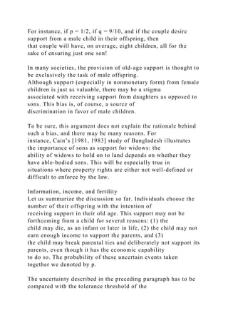 For instance, if p = 1/2, if q = 9/10, and if the couple desire
support from a male child in their offspring, then
that couple will have, on average, eight children, all for the
sake of ensuring just one son!
In many societies, the provision of old-age support is thought to
be exclusively the task of male offspring.
Although support (especially in nonmonetary form) from female
children is just as valuable, there may be a stigma
associated with receiving support from daughters as opposed to
sons. This bias is, of course, a source of
discrimination in favor of male children.
To be sure, this argument does not explain the rationale behind
such a bias, and there may be many reasons. For
instance, Cain’s [1981, 1983] study of Bangladesh illustrates
the importance of sons as support for widows: the
ability of widows to hold on to land depends on whether they
have able-bodied sons. This will be especially true in
situations where property rights are either not well-defined or
difficult to enforce by the law.
Information, income, and fertility
Let us summarize the discussion so far. Individuals choose the
number of their offspring with the intention of
receiving support in their old age. This support may not be
forthcoming from a child for several reasons: (1) the
child may die, as an infant or later in life, (2) the child may not
earn enough income to support the parents, and (3)
the child may break parental ties and deliberately not support its
parents, even though it has the economic capability
to do so. The probability of these uncertain events taken
together we denoted by p.
The uncertainty described in the preceding paragraph has to be
compared with the tolerance threshold of the
 