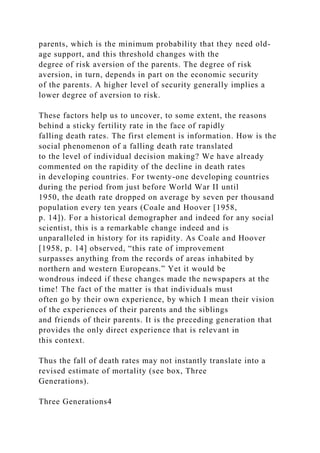 parents, which is the minimum probability that they need old-
age support, and this threshold changes with the
degree of risk aversion of the parents. The degree of risk
aversion, in turn, depends in part on the economic security
of the parents. A higher level of security generally implies a
lower degree of aversion to risk.
These factors help us to uncover, to some extent, the reasons
behind a sticky fertility rate in the face of rapidly
falling death rates. The first element is information. How is the
social phenomenon of a falling death rate translated
to the level of individual decision making? We have already
commented on the rapidity of the decline in death rates
in developing countries. For twenty-one developing countries
during the period from just before World War II until
1950, the death rate dropped on average by seven per thousand
population every ten years (Coale and Hoover [1958,
p. 14]). For a historical demographer and indeed for any social
scientist, this is a remarkable change indeed and is
unparalleled in history for its rapidity. As Coale and Hoover
[1958, p. 14] observed, “this rate of improvement
surpasses anything from the records of areas inhabited by
northern and western Europeans.” Yet it would be
wondrous indeed if these changes made the newspapers at the
time! The fact of the matter is that individuals must
often go by their own experience, by which I mean their vision
of the experiences of their parents and the siblings
and friends of their parents. It is the preceding generation that
provides the only direct experience that is relevant in
this context.
Thus the fall of death rates may not instantly translate into a
revised estimate of mortality (see box, Three
Generations).
Three Generations4
 