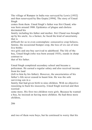 The village of Rampur in India was surveyed by Lewis [1952]
and then resurveyed by Das Gupta [1994]. The story of Umed
Singh
comes from them. Umed Singh’s father was Siri Chand, who
was born around 1900. Epidemics of plague and cholera
decimated his
family including his father and mother. Siri Chand was brought
up by his uncle. As a farmer, he faced the kind of uncertainty
that is
difficult for us to even contemplate: consecutive crop failures,
famine, the occasional bumper crop, the loss of six out of nine
live births:
two girls and one boy survived to adulthood. The life of the
boy, Umed Singh (who was born around 1935), stands in sharp
contrast to
that of his father.
Umed Singh completed secondary school and became a
policeman. He earned a regular salary and also received income
from his land
(left to him by his father). However, the uncertainties of his
father’s life never ceased to haunt him. He was the sole
surviving son in a
family that had given birth to nine children. With no objective
reasoning to back his insecurity, Umed Singh worried and then
worried
some more. His first two children were girls. Because he wanted
a boy, he insisted on having more children. He had three more
children,
206
and two of them were boys, but he continued to worry that his
 