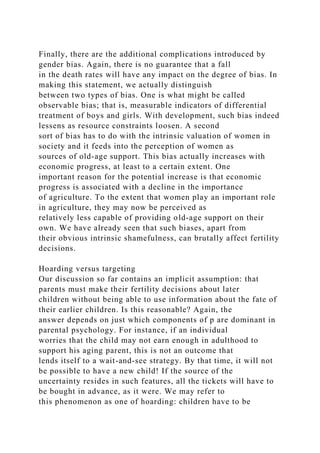 Finally, there are the additional complications introduced by
gender bias. Again, there is no guarantee that a fall
in the death rates will have any impact on the degree of bias. In
making this statement, we actually distinguish
between two types of bias. One is what might be called
observable bias; that is, measurable indicators of differential
treatment of boys and girls. With development, such bias indeed
lessens as resource constraints loosen. A second
sort of bias has to do with the intrinsic valuation of women in
society and it feeds into the perception of women as
sources of old-age support. This bias actually increases with
economic progress, at least to a certain extent. One
important reason for the potential increase is that economic
progress is associated with a decline in the importance
of agriculture. To the extent that women play an important role
in agriculture, they may now be perceived as
relatively less capable of providing old-age support on their
own. We have already seen that such biases, apart from
their obvious intrinsic shamefulness, can brutally affect fertility
decisions.
Hoarding versus targeting
Our discussion so far contains an implicit assumption: that
parents must make their fertility decisions about later
children without being able to use information about the fate of
their earlier children. Is this reasonable? Again, the
answer depends on just which components of p are dominant in
parental psychology. For instance, if an individual
worries that the child may not earn enough in adulthood to
support his aging parent, this is not an outcome that
lends itself to a wait-and-see strategy. By that time, it will not
be possible to have a new child! If the source of the
uncertainty resides in such features, all the tickets will have to
be bought in advance, as it were. We may refer to
this phenomenon as one of hoarding: children have to be
 