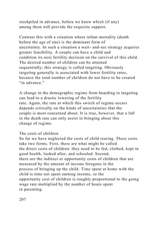 stockpiled in advance, before we know which (if any)
among them will provide the requisite support.
Contrast this with a situation where infant mortality (death
before the age of one) is the dominant form of
uncertainty. In such a situation a wait- and-see strategy acquires
greater feasibility. A couple can have a child and
condition its next fertility decision on the survival of this child.
The desired number of children can be attained
sequentially; this strategy is called targeting. Obviously
targeting generally is associated with lower fertility rates,
because the total number of children do not have to be created
“in advance.”
A change in the demographic regime from hoarding to targeting
can lead to a drastic lowering of the fertility
rate. Again, the rate at which this switch of regime occurs
depends critically on the kinds of uncertainties that the
couple is most concerned about. It is true, however, that a fall
in the death rate can only assist in bringing about this
change of regime.
The costs of children
So far we have neglected the costs of child rearing. These costs
take two forms. First, there are what might be called
the direct costs of children: they need to be fed, clothed, kept in
good health, looked after, and schooled. Second,
there are the indirect or opportunity costs of children that are
measured by the amount of income foregone in the
process of bringing up the child. Time spent at home with the
child is time not spent earning income, so the
opportunity cost of children is roughly proportional to the going
wage rate multiplied by the number of hours spent
in parenting.
207
 