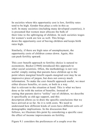 In societies where this opportunity cost is low, fertility rates
tend to be high. Gender bias plays a role in this as
well. In many societies (including many developed countries), it
is presumed that women must allocate the bulk of
their time to the upbringing of children. In such societies wages
for women’s work are low as well. This brings
down the opportunity cost of having children and keeps birth
rates high.
Similarly, if there are high rates of unemployment, the
opportunity costs of children comes down. Again, this
can push fertility upward.
This cost–benefit approach to fertility choice is natural to
economists. Becker [1960] introduced this approach to
other social scientists. Often, the methodology is not very
useful: simply stating that parents have children up to the
point where marginal benefit equals marginal cost may be an
impressive piece of jargon, but does not convey much
information. To make the cost–benefit approach useful, we must
either discuss benefits, or costs, or both in a way
that is relevant to the situation at hand. This is what we have
done so far with the notion of benefits. Instead of
stating that parents derive “utility” out of children, we describe
it specifically as old-age support, and this
description allows us to draw the specific conclusions that we
have arrived at so far. So it is with costs. We need to
understand how different kinds of costs have different sorts of
demographic implications. In the discussion that
follows, we illustrate this point by considering a specific case:
the effect of income improvements on fertility.
Figure 9.1 considers the preferences of a couple over the
 