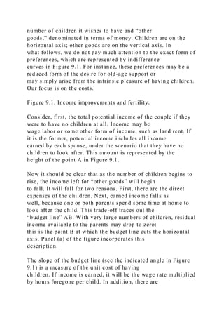 number of children it wishes to have and “other
goods,” denominated in terms of money. Children are on the
horizontal axis; other goods are on the vertical axis. In
what follows, we do not pay much attention to the exact form of
preferences, which are represented by indifference
curves in Figure 9.1. For instance, these preferences may be a
reduced form of the desire for old-age support or
may simply arise from the intrinsic pleasure of having children.
Our focus is on the costs.
Figure 9.1. Income improvements and fertility.
Consider, first, the total potential income of the couple if they
were to have no children at all. Income may be
wage labor or some other form of income, such as land rent. If
it is the former, potential income includes all income
earned by each spouse, under the scenario that they have no
children to look after. This amount is represented by the
height of the point A in Figure 9.1.
Now it should be clear that as the number of children begins to
rise, the income left for “other goods” will begin
to fall. It will fall for two reasons. First, there are the direct
expenses of the children. Next, earned income falls as
well, because one or both parents spend some time at home to
look after the child. This trade-off traces out the
“budget line” AB. With very large numbers of children, residual
income available to the parents may drop to zero:
this is the point B at which the budget line cuts the horizontal
axis. Panel (a) of the figure incorporates this
description.
The slope of the budget line (see the indicated angle in Figure
9.1) is a measure of the unit cost of having
children. If income is earned, it will be the wage rate multiplied
by hours foregone per child. In addition, there are
 