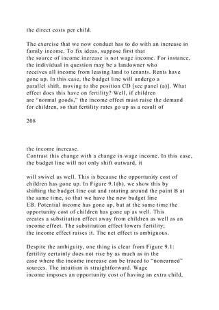 the direct costs per child.
The exercise that we now conduct has to do with an increase in
family income. To fix ideas, suppose first that
the source of income increase is not wage income. For instance,
the individual in question may be a landowner who
receives all income from leasing land to tenants. Rents have
gone up. In this case, the budget line will undergo a
parallel shift, moving to the position CD [see panel (a)]. What
effect does this have on fertility? Well, if children
are “normal goods,” the income effect must raise the demand
for children, so that fertility rates go up as a result of
208
the income increase.
Contrast this change with a change in wage income. In this case,
the budget line will not only shift outward, it
will swivel as well. This is because the opportunity cost of
children has gone up. In Figure 9.1(b), we show this by
shifting the budget line out and rotating around the point B at
the same time, so that we have the new budget line
EB. Potential income has gone up, but at the same time the
opportunity cost of children has gone up as well. This
creates a substitution effect away from children as well as an
income effect. The substitution effect lowers fertility;
the income effect raises it. The net effect is ambiguous.
Despite the ambiguity, one thing is clear from Figure 9.1:
fertility certainly does not rise by as much as in the
case where the income increase can be traced to “nonearned”
sources. The intuition is straightforward. Wage
income imposes an opportunity cost of having an extra child,
 