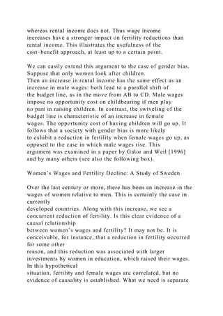whereas rental income does not. Thus wage income
increases have a stronger impact on fertility reductions than
rental income. This illustrates the usefulness of the
cost–benefit approach, at least up to a certain point.
We can easily extend this argument to the case of gender bias.
Suppose that only women look after children.
Then an increase in rental income has the same effect as an
increase in male wages: both lead to a parallel shift of
the budget line, as in the move from AB to CD. Male wages
impose no opportunity cost on childbearing if men play
no part in raising children. In contrast, the swiveling of the
budget line is characteristic of an increase in female
wages. The opportunity cost of having children will go up. It
follows that a society with gender bias is more likely
to exhibit a reduction in fertility when female wages go up, as
opposed to the case in which male wages rise. This
argument was examined in a paper by Galor and Weil [1996]
and by many others (see also the following box).
Women’s Wages and Fertility Decline: A Study of Sweden
Over the last century or more, there has been an increase in the
wages of women relative to men. This is certainly the case in
currently
developed countries. Along with this increase, we see a
concurrent reduction of fertility. Is this clear evidence of a
causal relationship
between women’s wages and fertility? It may not be. It is
conceivable, for instance, that a reduction in fertility occurred
for some other
reason, and this reduction was associated with larger
investments by women in education, which raised their wages.
In this hypothetical
situation, fertility and female wages are correlated, but no
evidence of causality is established. What we need is separate
 