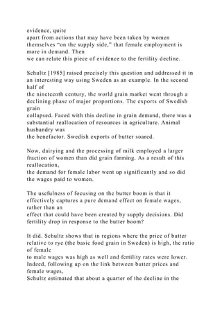 evidence, quite
apart from actions that may have been taken by women
themselves “on the supply side,” that female employment is
more in demand. Then
we can relate this piece of evidence to the fertility decline.
Schultz [1985] raised precisely this question and addressed it in
an interesting way using Sweden as an example. In the second
half of
the nineteenth century, the world grain market went through a
declining phase of major proportions. The exports of Swedish
grain
collapsed. Faced with this decline in grain demand, there was a
substantial reallocation of resources in agriculture. Animal
husbandry was
the benefactor. Swedish exports of butter soared.
Now, dairying and the processing of milk employed a larger
fraction of women than did grain farming. As a result of this
reallocation,
the demand for female labor went up significantly and so did
the wages paid to women.
The usefulness of focusing on the butter boom is that it
effectively captures a pure demand effect on female wages,
rather than an
effect that could have been created by supply decisions. Did
fertility drop in response to the butter boom?
It did. Schultz shows that in regions where the price of butter
relative to rye (the basic food grain in Sweden) is high, the ratio
of female
to male wages was high as well and fertility rates were lower.
Indeed, following up on the link between butter prices and
female wages,
Schultz estimated that about a quarter of the decline in the
 