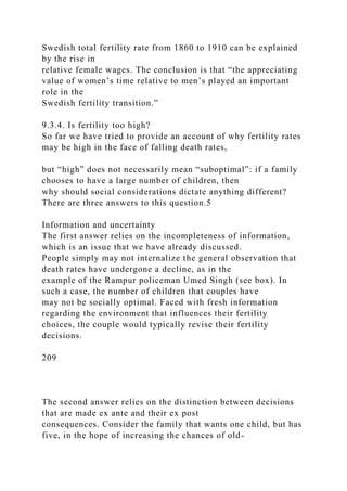Swedish total fertility rate from 1860 to 1910 can be explained
by the rise in
relative female wages. The conclusion is that “the appreciating
value of women’s time relative to men’s played an important
role in the
Swedish fertility transition.”
9.3.4. Is fertility too high?
So far we have tried to provide an account of why fertility rates
may be high in the face of falling death rates,
but “high” does not necessarily mean “suboptimal”: if a family
chooses to have a large number of children, then
why should social considerations dictate anything different?
There are three answers to this question.5
Information and uncertainty
The first answer relies on the incompleteness of information,
which is an issue that we have already discussed.
People simply may not internalize the general observation that
death rates have undergone a decline, as in the
example of the Rampur policeman Umed Singh (see box). In
such a case, the number of children that couples have
may not be socially optimal. Faced with fresh information
regarding the environment that influences their fertility
choices, the couple would typically revise their fertility
decisions.
209
The second answer relies on the distinction between decisions
that are made ex ante and their ex post
consequences. Consider the family that wants one child, but has
five, in the hope of increasing the chances of old-
 