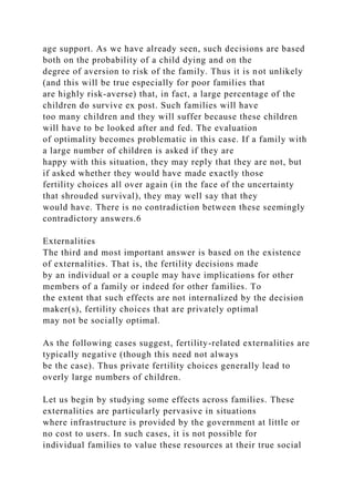 age support. As we have already seen, such decisions are based
both on the probability of a child dying and on the
degree of aversion to risk of the family. Thus it is not unlikely
(and this will be true especially for poor families that
are highly risk-averse) that, in fact, a large percentage of the
children do survive ex post. Such families will have
too many children and they will suffer because these children
will have to be looked after and fed. The evaluation
of optimality becomes problematic in this case. If a family with
a large number of children is asked if they are
happy with this situation, they may reply that they are not, but
if asked whether they would have made exactly those
fertility choices all over again (in the face of the uncertainty
that shrouded survival), they may well say that they
would have. There is no contradiction between these seemingly
contradictory answers.6
Externalities
The third and most important answer is based on the existence
of externalities. That is, the fertility decisions made
by an individual or a couple may have implications for other
members of a family or indeed for other families. To
the extent that such effects are not internalized by the decision
maker(s), fertility choices that are privately optimal
may not be socially optimal.
As the following cases suggest, fertility-related externalities are
typically negative (though this need not always
be the case). Thus private fertility choices generally lead to
overly large numbers of children.
Let us begin by studying some effects across families. These
externalities are particularly pervasive in situations
where infrastructure is provided by the government at little or
no cost to users. In such cases, it is not possible for
individual families to value these resources at their true social
 